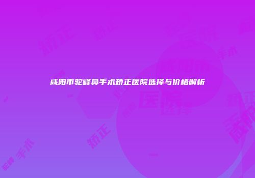 咸阳市驼峰鼻手术矫正医院选择与价格解析