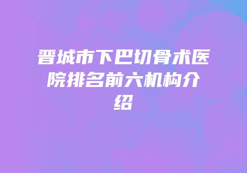 晋城市下巴切骨术医院排名前六机构介绍