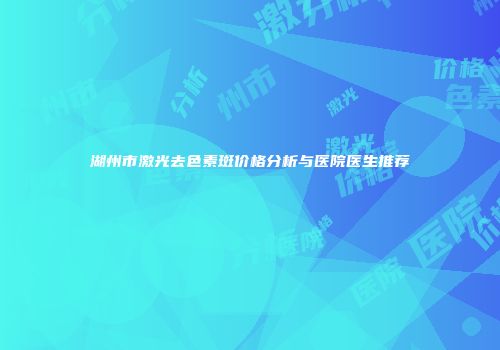 湖州市激光去色素斑价格分析与医院医生推荐