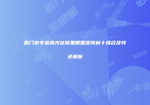 厦门市专业激光祛除黑眼圈医院前十排名及特色解析