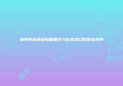 湖州市超薄瓷贴面磨牙六位杰出口腔医生榜单