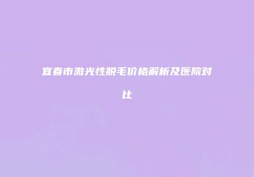 宜春市激光性脱毛价格解析及医院对比