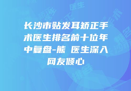 长沙市贴发耳矫正手术医生排名前十位年中复盘-熊祎医生深入网友倾心