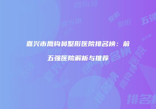 嘉兴市鹰钩鼻整形医院排名榜：前五强医院解析与推荐