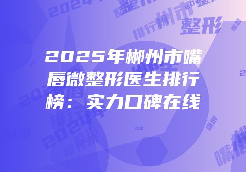 2025年郴州市嘴唇微整形医生排行榜：实力口碑在线