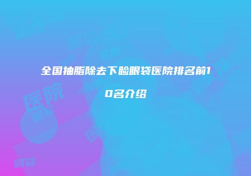 全国抽脂除去下睑眼袋医院排名前10名介绍