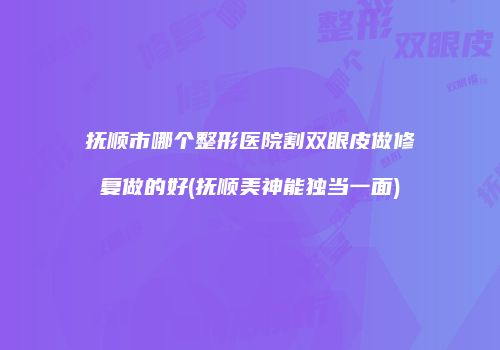 抚顺市哪个整形医院割双眼皮做修复做的好(抚顺美神能独当一面)