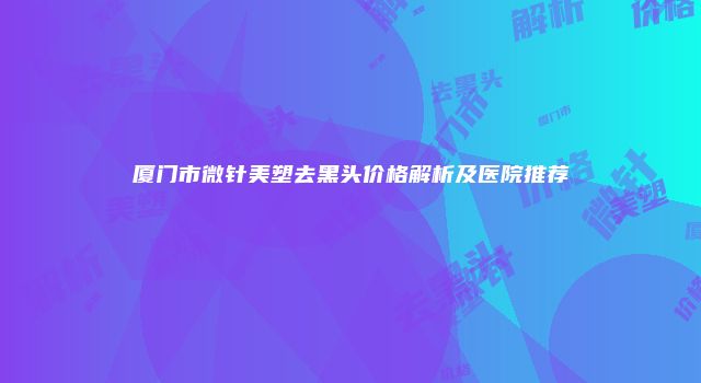 厦门市微针美塑去黑头价格解析及医院推荐