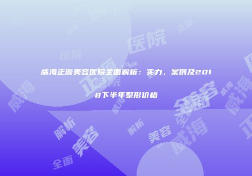 威海正源美容医院全面解析：实力、案例及2018下半年整形价格