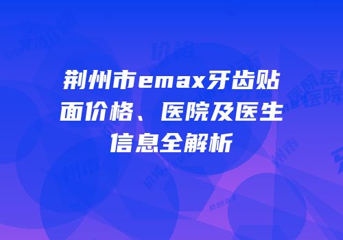 荆州市emax牙齿贴面价格、医院及医生信息全解析