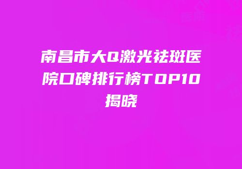 南昌市大Q激光祛斑医院口碑排行榜TOP10揭晓