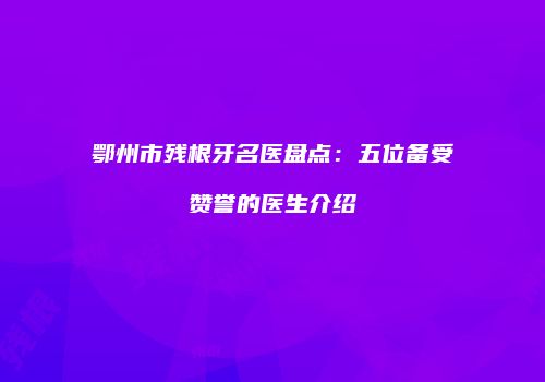 鄂州市残根牙名医盘点：五位备受赞誉的医生介绍