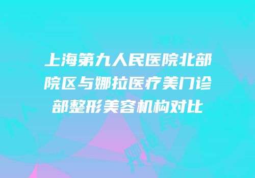 上海第九人民医院北部院区与娜拉医疗美门诊部整形美容机构对比