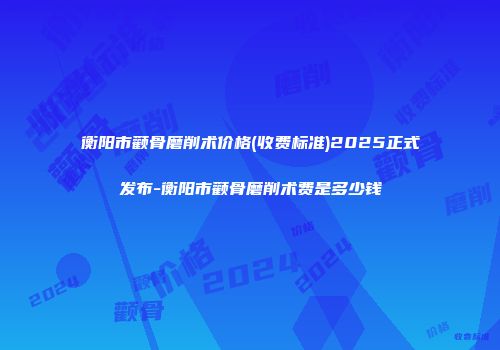 衡阳市颧骨磨削术价格(收费标准)2025正式发布-衡阳市颧骨磨削术费是多少钱