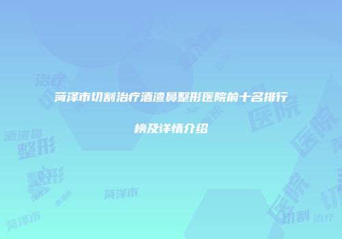 菏泽市切割治疗酒渣鼻整形医院前十名排行榜及详情介绍