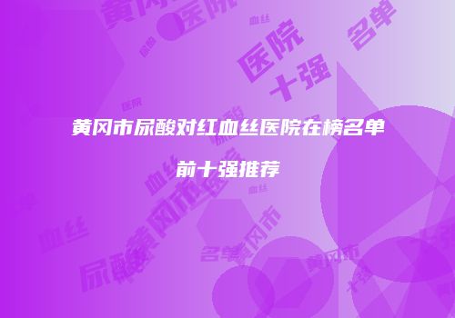 黄冈市尿酸对红血丝医院在榜名单前十强推荐