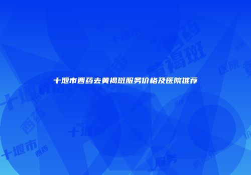 十堰市西药去黄褐斑服务价格及医院推荐