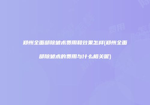 郑州全面部除皱术费用和效果怎样(郑州全面部除皱术的费用与什么相关呢)