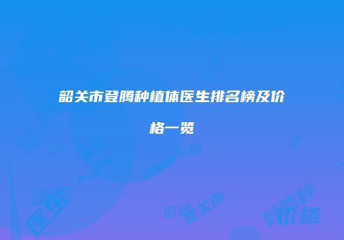 韶关市登腾种植体医生排名榜及价格一览