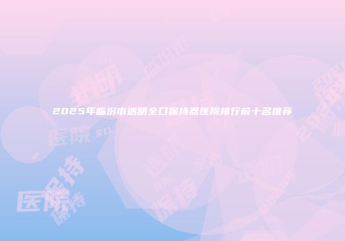 2025年临汾市透明全口保持器医院排行前十名推荐