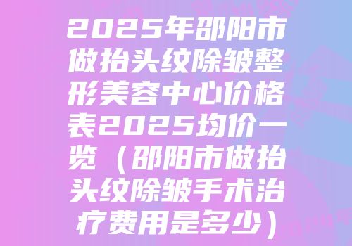 2025年邵阳市做抬头纹除皱整形美容中心价格表2025均价一览（邵阳市做抬头纹除皱手术治疗费用是多少）