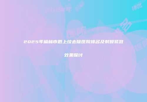 2025年榆林市唇上纹去除医院排名及射频紧致效果探讨