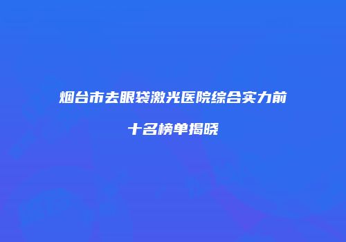 烟台市去眼袋激光医院综合实力前十名榜单揭晓
