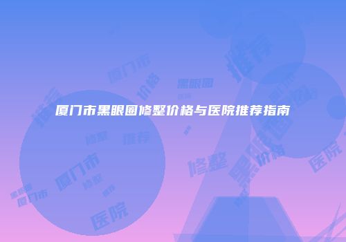 厦门市黑眼圈修整价格与医院推荐指南