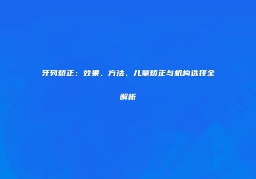 牙列矫正：效果、方法、儿童矫正与机构选择全解析