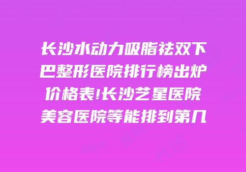 长沙水动力吸脂祛双下巴整形医院排行榜出炉价格表!长沙艺星医院美容医院等能排到第几