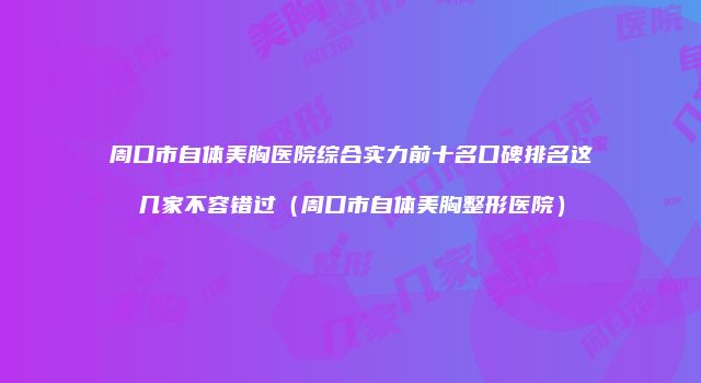 周口市自体美胸医院综合实力前十名口碑排名这几家不容错过（周口市自体美胸整形医院）