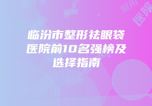 临汾市整形祛眼袋医院前10名强榜及选择指南