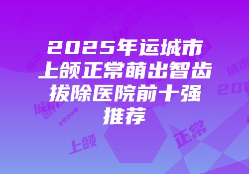 2025年运城市上颌正常萌出智齿拔除医院前十强推荐