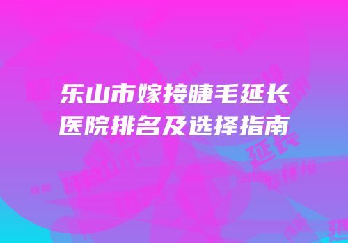 乐山市嫁接睫毛延长医院排名及选择指南