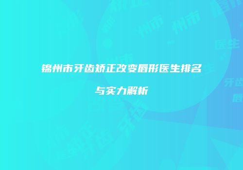 锦州市牙齿矫正改变唇形医生排名与实力解析