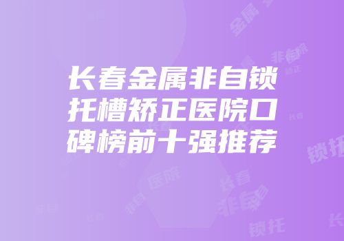 长春金属非自锁托槽矫正医院口碑榜前十强推荐