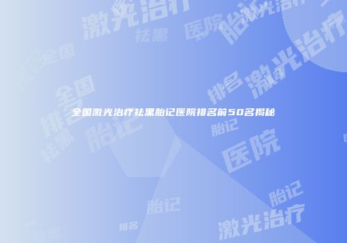 全国激光治疗祛黑胎记医院排名前50名揭秘