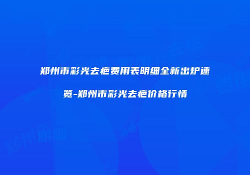 郑州市彩光去疤费用表明细全新出炉速览-郑州市彩光去疤价格行情
