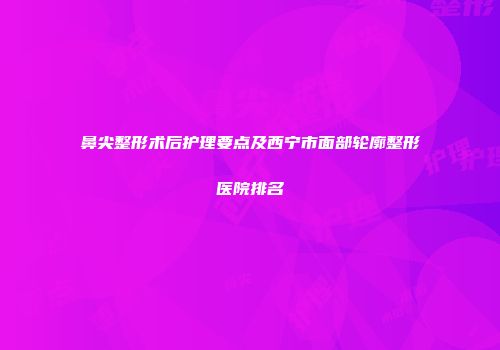 鼻尖整形术后护理要点及西宁市面部轮廓整形医院排名