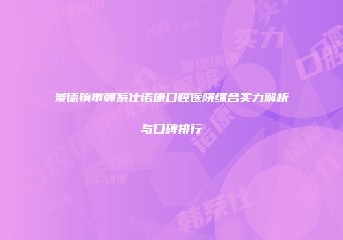 景德镇市韩系仕诺康口腔医院综合实力解析与口碑排行