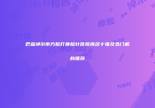 巴彦淖尔市方脸打瘦脸针医院排名十强及热门机构推荐
