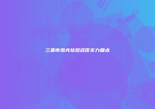 三亚市激光祛斑名医实力盘点