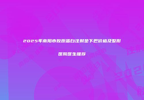 2025年南阳市胶原蛋白注射垫下巴价格及整形医院医生推荐