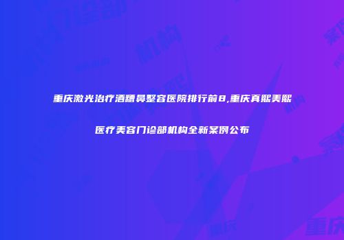 重庆激光治疗酒糟鼻整容医院排行前8,重庆真熙美熙医疗美容门诊部机构全新案例公布