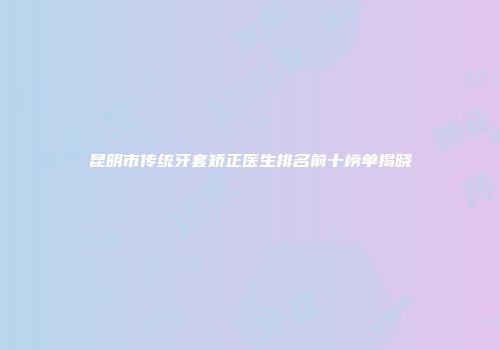昆明市传统牙套矫正医生排名前十榜单揭晓