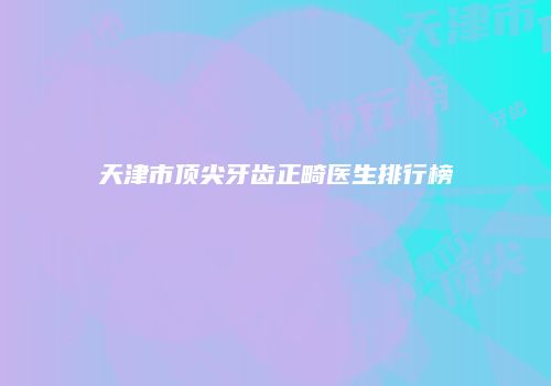 天津市顶尖牙齿正畸医生排行榜