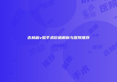 吉林省v脸手术价格解析与医院推荐