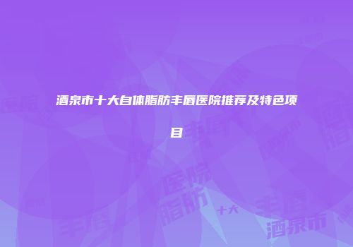 酒泉市十大自体脂肪丰唇医院推荐及特色项目