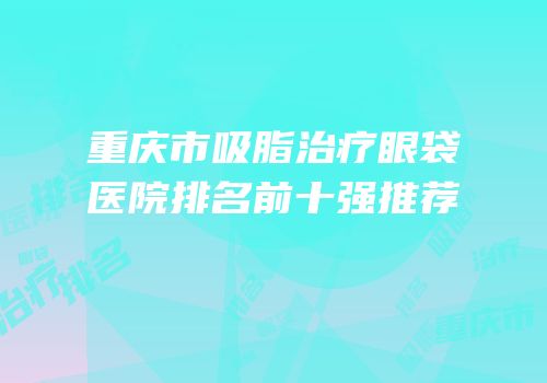 重庆市吸脂治疗眼袋医院排名前十强推荐