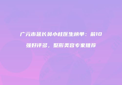 广元市延长鼻小柱医生榜单：前10强好评多，整形美容专家推荐